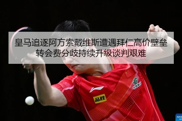 皇马追逐阿方索戴维斯遭遇拜仁高价壁垒 转会费分歧持续升级谈判艰难